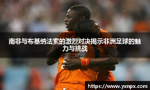 南非与布基纳法索的激烈对决揭示非洲足球的魅力与挑战